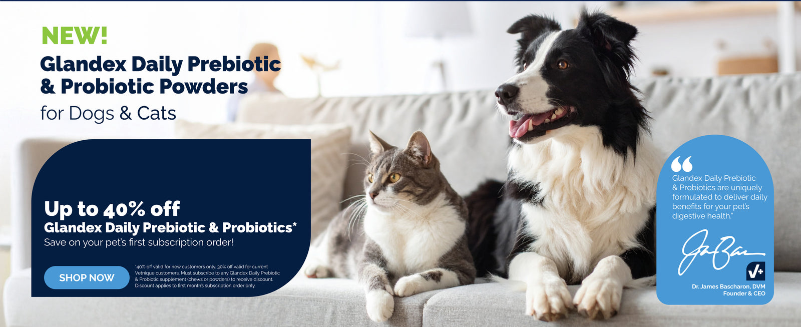 Dog and cat sitting on a couch. New! Glandex Daily Prebiotic & Probiotic Powders for Dogs & Cats. Up to 40% off Glandex Daily Prebiotic & Probiotics. Save on your pet's first subscription order! Shop Now.