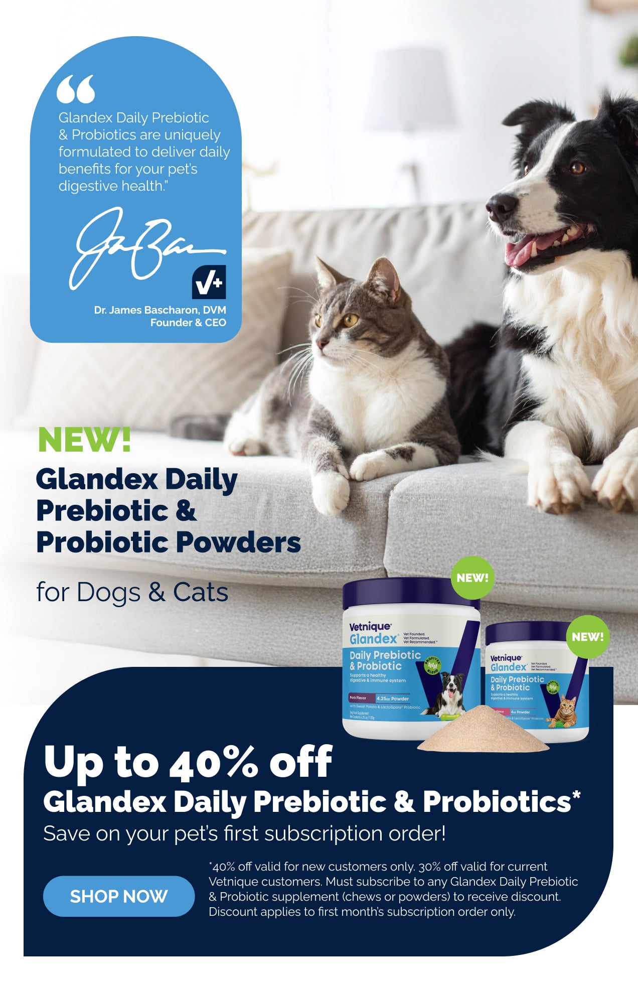 Dog and cat sitting on a couch. New! Glandex Daily Prebiotic & Probiotic Powders for Dogs & Cats. Up to 40% off Glandex Daily Prebiotic & Probiotics. Save on your pet's first subscription order! Shop Now.