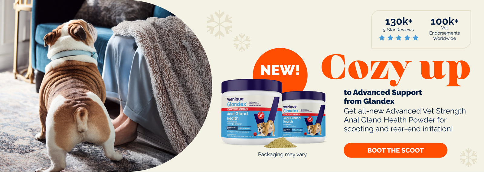 130k+ 5-Star Reviews.
100k+ Vet Endorsements Worldwide.

Cozy up to Advanced Support from Glandex. Get all-new Advanced Vet Strength Anal Glad Health Powder for scooting and rear-end irritation! Boot the scoot.

Pictured: New! Glandex Advanced Vet Strength powder. Packaging may vary. Rear end of an English bulldog standing next to a human in pajamas sitting on a blue couch.