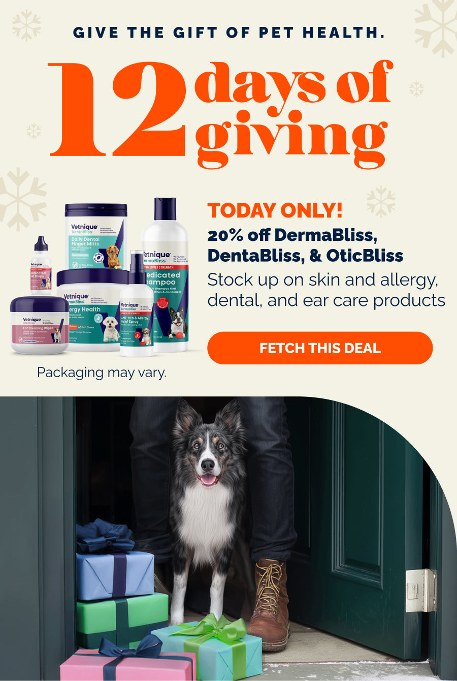 Give the gift of pet health. 12 days of giving. Today Only! 20% OFF DermaBliss, DentaBliss & OticBliss. Stock up on skin and allergy, dental, and ear care products. Fetch this deal. Pictured: DermaBliss, DentaBliss & OticBliss products. Packaging may vary. Border collie dog standing in doorway with owner and multi-colored presents.