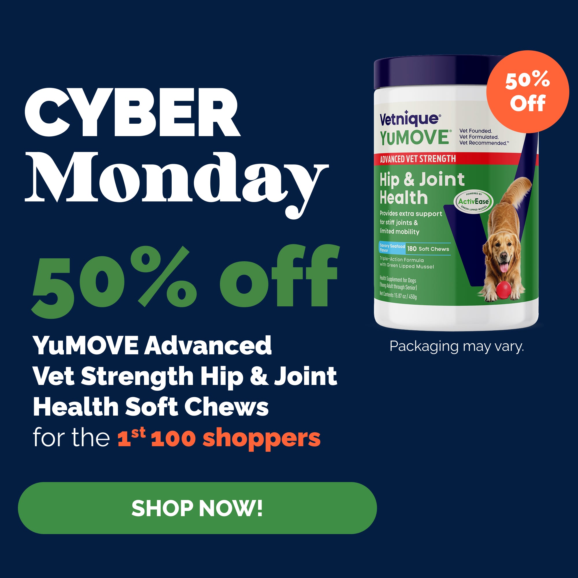Cyber Monday 50% off YuMOVE Advanced Vet Strength Hip & Joint Health Soft Chews for the 1st 100 shoppers. Shop now! Pictured: YuMOVE Advanced Vet Strength Hip & Joint Health Soft Chews with "50% Off" callout burst. Packaging may vary.