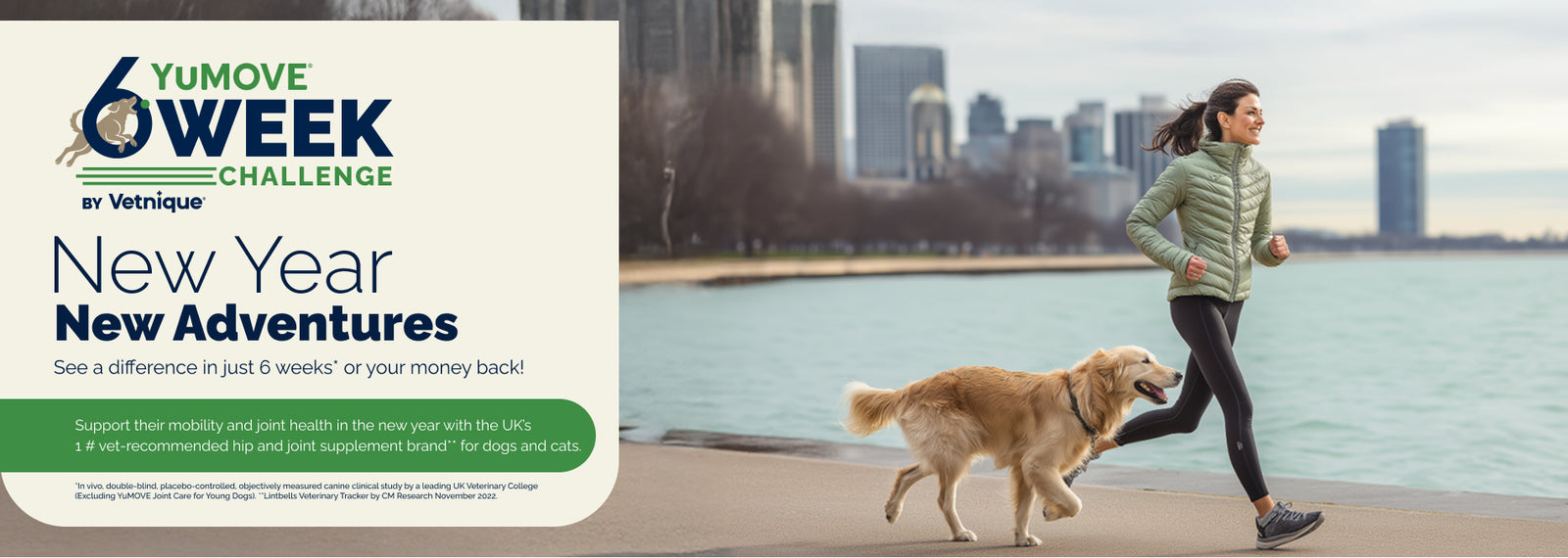 YuMOVE 6 Week Challenge by Vetnique. New Year New Adventures. See a difference in just 6 weeks* or your money back!

Support their mobility and joint health in the new year with the UK's #1 vet-recommended hip and joint supplement brand** for dogs and cats.

In vivo, double-blind, placebo-controlled, objectively measured canine clinical study by a leading UK Veterinary College. (Excluding YuMOVE Joint Care for Young Dogs). **Lintbells Veterinary Tracker by CM Research November 2022.

Woman running with dog.