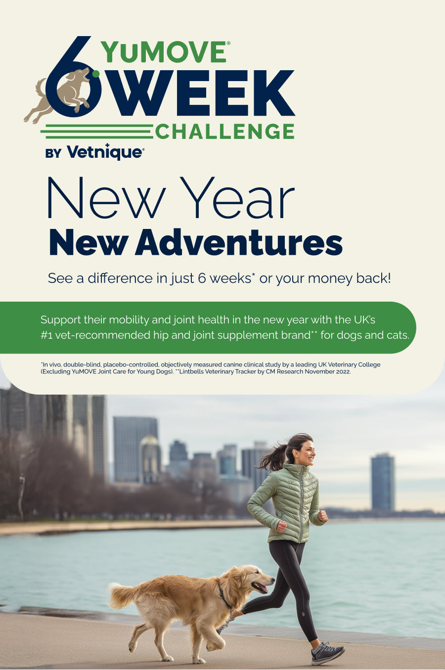 YuMOVE 6 Week Challenge by Vetnique. New Year New Adventures. See a difference in just 6 weeks* or your money back!

Support their mobility and joint health in the new year with the UK's #1 vet-recommended hip and joint supplement brand** for dogs and cats.

In vivo, double-blind, placebo-controlled, objectively measured canine clinical study by a leading UK Veterinary College. (Excluding YuMOVE Joint Care for Young Dogs). **Lintbells Veterinary Tracker by CM Research November 2022.

Woman running with dog.